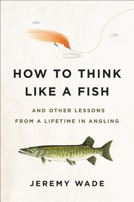 How to Think Like a Fish: And Other Lessons from a Lifetime in Angling By Jeremy Wade